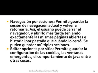 Navegación por sesiones: Permite guardar la sesión de navegación actual y volver a retomarla. Así, el usuario puede cerrar el navegador, y abrirlo más tarde teniendo exactamente las mismas páginas abiertas e historial por pestaña que cuando lo cerró. Se puden guardar múltiples sesiones.Editar opciones por sitio: Permite guardar la configuración de las cookies, las ventanas emergentes, el comportamiento de java entre otras cosas.Glenda Muñoz Salazar, Luis Ibarra Villaseñor14