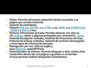 Notas: Permite almacenar pequeños textos asociados a la página que se esté visitando.Soporte de estándares: Soporta CSS 2.1, XHTML 1.1, HTML 4.01, WML 2.0, ECMAScript, DOM 2 y SVG 1.1 tiny.Eliminar información privada: Permite eliminar con sólo un clic cookies, datos y páginas protegidos por contraseña, caché, historial de páginas visitadas, historial de direcciones escritas, historial de enlaces visitados, historial de archivos descargados y otros tipos de información privada.Navegación por voz: Sólo en inglés y para Windows 2000/XP/Vista.Administrador de enlaces: Permite bloquear o abrir ciertos links contenidos dentro de una página o guardar su contenido. Incluso permite realizar búsquedas instantáneasGlenda Muñoz Salazar, Luis Ibarra Villaseñor15
