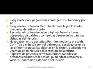Bloqueo de popups (ventanas emergentes): General y por sitio.Bloqueo de contenido: Permite eliminar la publicidad e imágenes del sitio visitadoRecordar el contenido de las páginas: Permite hacer búsquedas de palabras contenidas dentro de las páginas visitadas del historial.Navegación entre pestañas: Permite mediante el uso de Ctrl + Tab o el botón central del mouse, desplazarse entre las diferentes pestañas abiertas en la sesión, pudiendo ver una vista en miniatura del contenido de la misma.Papelera de pestañas cerradas: Almacena todas las pestañas cerradas en la sesión, pudiéndose restaurar o vaciar su contenido a decisión del usuario.Glenda Muñoz Salazar, Luis Ibarra Villaseñor16