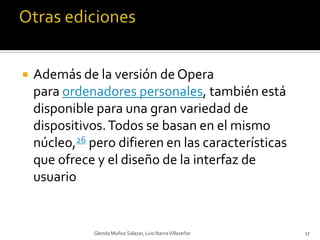 Otras edicionesAdemás de la versión de Opera para ordenadores personales, también está disponible para una gran variedad de dispositivos. Todos se basan en el mismo núcleo,26 pero difieren en las características que ofrece y el diseño de la interfaz de usuario Glenda Muñoz Salazar, Luis Ibarra Villaseñor17