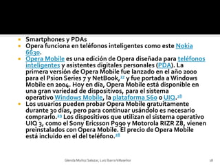 Smartphones y PDAsOpera funciona en teléfonos inteligentes como este Nokia 6630.Opera Mobile es una edición de Opera diseñada para teléfonos inteligentes y asistentes digitales personales (PDA). La primera versión de Opera Mobile fue lanzado en el año 2000 para el Psion Series 7 y NetBook,27 y fue portada a Windows Mobile en 2004. Hoy en día, Opera Mobile está disponible en una gran variedad de dispositivos, para el sistema operativo Windows Mobile, la plataforma S60 o UIQ.28Los usuarios pueden probar Opera Mobile gratuitamente durante 30 días, pero para continuar usándolo es necesario comprarlo.29 Los dispositivos que utilizan el sistema operativo UIQ 3, como el Sony Ericsson P990 y Motorola RIZR Z8, vienen preinstalados con Opera Mobile. El precio de Opera Mobile está incluido en el del teléfono.28Glenda Muñoz Salazar, Luis Ibarra Villaseñor18