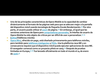 Uno de las principales características de Opera Mobile es la capacidad de cambiar dinámicamente el formato de las páginas web para que se adecuen mejor a la pantalla del dispositivo móvil usando tecnología de Pequeña-Escala Renderización.30 Por otra parte, el usuario puede utilizar el zoom de página.31 Sin embargo, al igual que las versiones anteriores de Opera para computadores personales, la interfaz de usuario de Opera Mobile ha sido objeto de críticas por ser difícil de usar o personalizar.32 33[editar]Teléfonos móvilesOpera Mini, ofrecido sin pago, está diseñado primeramente para teléfonos móviles, pero también para teléfonos inteligentes y PDAs. Usa la platforma Java ME y en consecuencia requiere que el dispositivo móvil pueda ejecutar aplicaciones de Java ME. El navegador comenzó como un proyecto piloto en 2005.34 Después de pruebas limitadas en Europa,35 36 fue lanzado oficialmente en todo el mundo el 24 de enero de 2006.37Glenda Muñoz Salazar, Luis Ibarra Villaseñor19