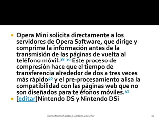 Opera Mini solicita directamente a los servidores de Opera Software, que dirige y comprime la información antes de la transmisión de las páginas de vuelta al teléfono móvil.38 39 Este proceso de compresión hace que el tiempo de transferencia alrededor de dos a tres veces más rápido40 y el pre-procesamiento alisa la compatibilidad con las páginas web que no son diseñados para teléfonos móviles.41[editar]Nintendo DS y NintendoDSiGlenda Muñoz Salazar, Luis Ibarra Villaseñor20