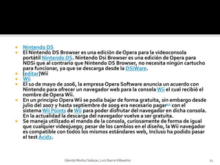 Nintendo DSEl Nintendo DS Browser es una edición de Opera para la videoconsola portátil Nintendo DS. NintendoDsi Browser es una edición de Opera para NDSi que al contrario que Nintendo DS Browser, no necesita ningún cartucho para funcionar, ya que se descarga desde la DSiWare.[editar]WiiWiiEl 10 de mayo de 2006, la empresa Opera Software anuncia un acuerdo con Nintendo para ofrecer un navegador web para la consola Wii el cual recibió el nombre de Opera Wii.En un principio Opera Wii se podía bajar de forma gratuita, sin embargo desde julio del 2007 y hasta septiembre de 2009 era necesario pagar42 con el sistema WiiPoints de Wii para poder disfrutar del navegador en dicha consola. En la actualidad la descarga del navegador vuelve a ser gratuita.Se maneja utilizado el mando de la consola, curiosamente de forma de igual que cualquier videojuego; pesar de los cambios en el diseño, la Wii navegador es compatible con todos los mismos estándares web, Incluso ha podido pasar el test Acid2.Glenda Muñoz Salazar, Luis Ibarra Villaseñor21
