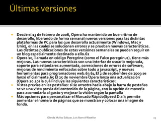 Últimas versionesDesde el 13 de febrero de 2006, Opera ha mantenido un buen ritmo de desarrollo, liberando de forma semanal nuevas versiones para las distintas plataformas de PC para las que desarrolla actualmente (Windows, Mac y Unix), en las cuales se solucionan errores y se prueban nuevas características. Las distintas publicaciones de estas versiones semanales se pueden seguir en un blog especialmente destinado a ello.62Opera 10, llamada en código Peregrine (como el Falco peregrinus), tiene más mejoras. Las nuevas características son una interfaz de usuario mejorada, soporte para estándares aumentada, correcciones de errores de software, mejoras de rendimiento enfocadas sobre todo a javascript, y nuevas herramientas para programadores web.63 64 El 2 de septiembre de 2009 se lanzó oficialmente.65 El 25 de noviembre Opera lanza una actualización (Opera 10.10) la cuál incluye las siguientes características:Vistas previas en las pestañas: si se arrastra hacia abajo la barra de pestañas se ve una vista previa del contenido de la página, con la opción de moverla para acomodarla al gusto y mejorar la visión según la pantallaMás opciones para personalizar el Marcado Rápido(Speed Dial): permite aumentar el número de páginas que se muestran y colocar una imagen de fondo.Glenda Muñoz Salazar, Luis Ibarra Villaseñor23