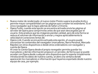 Nuevo motor de renderizado: el nuevo motor Presto supera la prueba Acid3 y permite mayor compatibilidad con las páginas que cumplen los estándares. Es el único navegador que lo logra además de Safari y Chrome.Opera Turbo: cuando esta opción se encuentra activada envía las páginas al servidor de Opera para comprimirlas antes de que sean descargadas por el usuario. Esto produce que las imágenes pierdan calidad, pero de esta forma se reduce el volumen de información a enviar y mejora apreciablemente la velocidad en conexiones lentas.66Opera Link: Cuando se encuentra activada esta opción, el usuario puede sincronizar los contenidos del navegador (marcadores, Barra Personal, Marcado Rápido) con otros dispositivos o desde otros ordenadores con navegador y cuenta de Opera.Al crear la cuenta Opera desde el propio navegador permite guardar los marcadores y demás información propia en un servidor, de forma que se puede acceder con Opera desde cualquier otro dispositivo que lo soporte simplemente introduciendo los datos de nuestra cuenta, se abre una ventana donde aparecerán los marcadores e información que hayamos exportado desde nuestro equipo de casa, por ejemplo.Glenda Muñoz Salazar, Luis Ibarra Villaseñor24