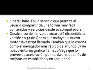 Opera Unite: Es un servicio que permite al usuario compartir de una forma muy fácil contenidos y servicios desde su computadora.Desde el 22 de marzo de 2010 está disponible la versión 10.51 de Opera que incluye un nuevo motor Javascript llamado Carakan que lo corona como el navegador más rápido del mundo,67 un nuevo entorno gráfico llamado Vega que lo provee de aceleración por hardware, además de mejoras en estabilidad y en seguridad.Glenda Muñoz Salazar, Luis Ibarra Villaseñor25