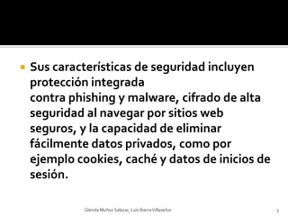 Sus características de seguridad incluyen protección integrada contra phishing y malware, cifrado de alta seguridad al navegar por sitios web seguros, y la capacidad de eliminar fácilmente datos privados, como por ejemplo cookies, caché y datos de inicios de sesión.Glenda Muñoz Salazar, Luis Ibarra Villaseñor3