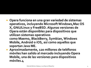 Opera funciona en una gran variedad de sistemas operativos, incluyendo Microsoft Windows,Mac OS X, GNU/Linux y FreeBSD. Algunas versiones de Opera están disponibles para dispositivos que utilizan sistemas operativos como Maemo, BlackBerry, Symbian, Windows Mobile, Android o iOS, así como aquellos que soportan Java ME.Aproximadamente, 120 millones de teléfonos móviles han salido al mercado incluyendo Opera Mobile, una de las versiones para dispositivos móviles.4Glenda Muñoz Salazar, Luis Ibarra Villaseñor4