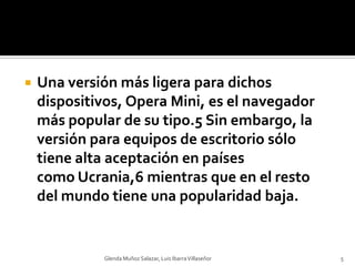 Una versión más ligera para dichos dispositivos, Opera Mini, es el navegador más popular de su tipo.5 Sin embargo, la versión para equipos de escritorio sólo tiene alta aceptación en países como Ucrania,6 mientras que en el resto del mundo tiene una popularidad baja.Glenda Muñoz Salazar, Luis Ibarra Villaseñor5