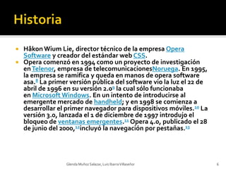 HistoriaHåkonWium Lie, director técnico de la empresa Opera Software y creador del estándar web CSS.Opera comenzó en 1994 como un proyecto de investigación en Telenor, empresa de telecomunicacionesNoruega. En 1995, la empresa se ramifica y queda en manos de opera software asa.8 La primer versión pública del software vio la luz el 22 de abril de 1996 en su versión 2.09 la cual sólo funcionaba en Microsoft Windows. En un intento de introducirse al emergente mercado de handheld; y en 1998 se comienza a desarrollar el primer navegador para dispositivos móviles.10 La versión 3.0, lanzada el 1 de diciembre de 1997 introdujo el bloqueo de ventanas emergentes.11 Opera 4.0, publicado el 28 de junio del 2000,12incluyó la navegación por pestañas.13Glenda Muñoz Salazar, Luis Ibarra Villaseñor6