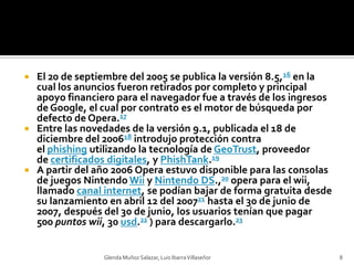 El 20 de septiembre del 2005 se publica la versión 8.5,16 en la cual los anuncios fueron retirados por completo y principal apoyo financiero para el navegador fue a través de los ingresos de Google, el cual por contrato es el motor de búsqueda por defecto de Opera.17Entre las novedades de la versión 9.1, publicada el 18 de diciembre del 200618 introdujo protección contra el phishing utilizando la tecnología de GeoTrust, proveedor de certificados digitales, y PhishTank.19A partir del año 2006 Opera estuvo disponible para las consolas de juegos Nintendo Wii y Nintendo DS.,20 opera para el wii, llamado canal internet, se podían bajar de forma gratuita desde su lanzamiento en abril 12 del 200721 hasta el 30 de junio de 2007, después del 30 de junio, los usuarios tenían que pagar 500 puntos wii, 30 usd.22 ) para descargarlo.23Glenda Muñoz Salazar, Luis Ibarra Villaseñor8