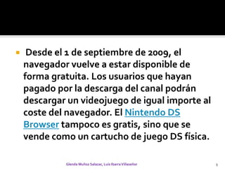  Desde el 1 de septiembre de 2009, el navegador vuelve a estar disponible de forma gratuita. Los usuarios que hayan pagado por la descarga del canal podrán descargar un videojuego de igual importe al coste del navegador. El Nintendo DS Browser tampoco es gratis, sino que se vende como un cartucho de juego DS física.Glenda Muñoz Salazar, Luis Ibarra Villaseñor9