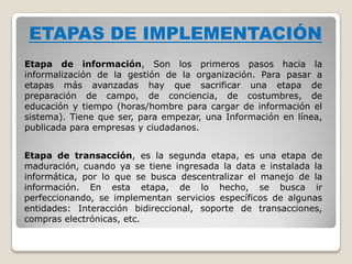 ETAPAS DE IMPLEMENTACIÓN
Etapa de información, Son los primeros pasos hacia la
informalización de la gestión de la organización. Para pasar a
etapas más avanzadas hay que sacrificar una etapa de
preparación de campo, de conciencia, de costumbres, de
educación y tiempo (horas/hombre para cargar de información el
sistema). Tiene que ser, para empezar, una Información en línea,
publicada para empresas y ciudadanos.


Etapa de transacción, es la segunda etapa, es una etapa de
maduración, cuando ya se tiene ingresada la data e instalada la
informática, por lo que se busca descentralizar el manejo de la
información. En esta etapa, de lo hecho, se busca ir
perfeccionando, se implementan servicios específicos de algunas
entidades: Interacción bidireccional, soporte de transacciones,
compras electrónicas, etc.
 