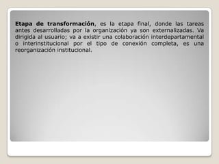 Etapa de transformación, es la etapa final, donde las tareas
antes desarrolladas por la organización ya son externalizadas. Va
dirigida al usuario; va a existir una colaboración interdepartamental
o interinstitucional por el tipo de conexión completa, es una
reorganización institucional.
 