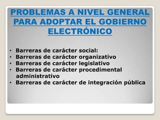 PROBLEMAS A NIVEL GENERAL
 PARA ADOPTAR EL GOBIERNO
       ELECTRÓNICO

• Barreras de carácter   social:
• Barreras de carácter   organizativo
• Barreras de carácter   legislativo
• Barreras de carácter   procedimental
  administrativo
• Barreras de carácter   de integración pública
 