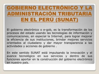 GOBIERNO ELECTRÓNICO Y LA
ADMINISTRACIÓN TRIBUTARIA
    EN EL PERÚ (SUNAT)
El gobierno electrónico o e-gob, es la transformación de los
procesos del estado usando las tecnologías de información y
comunicaciones, en especial la Internet, para lograr mejorar
la eficiencia de sus instituciones, brindar mejores servicios
orientados al ciudadano y dar mayor transparencia a las
actividades y acciones de gobierno .

En este sentido SUNAT está impulsando la innovación y el
avance tecnológico en sus servicios y dentro de sus
funciones aportar en la construcción del gobierno electrónico
en nuestro país.
 