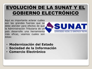 EVOLUCIÓN DE LA SUNAT Y EL
   GOBIERNO ELECTRÓNICO
Aquí es importante aclarar cuáles
son las grandes fuerzas que se
debe atender para efectos de que
la Administración Tributaria de un
país desarrolle una herramienta
más eficaz, veamos cuales son
éstas:


 • Modernización del Estado
 • Sociedad de la Información
 • Comercio Electrónico
 