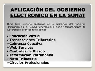 APLICACIÓN DEL GOBIERNO
  ELECTRÓNICO EN LA SUNAT
Ahora bien, cuando hablamos de la aplicación del Gobierno
Electrónico en la SUNAT tenemos que hablar forzosamente de
sus grandes avances tales como:

 Educación Virtual
 Transacciones Tributarias
 Cobranza Coactiva
 Web Services
 Centrales de Riesgo
 Información Patrimonial
 Nota Tributaria
 Círculos Profesionales
 