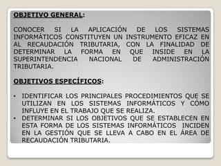 OBJETIVO GENERAL:

CONOCER     SI   LA APLICACIÓN  DE  LOS  SISTEMAS
INFORMÁTICOS CONSTITUYEN UN INSTRUMENTO EFICAZ EN
AL RECAUDACIÓN TRIBUTARIA, CON LA FINALIDAD DE
DETERMINAR     LA FORMA EN QUE INSIDE EN LA
SUPERINTENDENCIA    NACIONAL   DE  ADMINISTRACIÓN
TRIBUTARIA.

OBJETIVOS ESPECÍFICOS:

• IDENTIFICAR LOS PRINCIPALES PROCEDIMIENTOS QUE SE
  UTILIZAN EN LOS SISTEMAS INFORMÁTICOS Y CÓMO
  INFLUYE EN EL TRABAJO QUE SE REALIZA.
• DETERMINAR SI LOS OBJETIVOS QUE SE ESTABLECEN EN
  ESTA FORMA DE LOS SISTEMAS INFORMÁTICOS INCIDEN
  EN LA GESTIÓN QUE SE LLEVA A CABO EN EL ÁREA DE
  RECAUDACIÓN TRIBUTARIA.
 