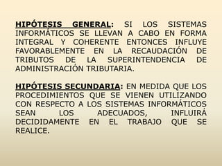 HIPÓTESIS GENERAL: SI LOS SISTEMAS
INFORMÁTICOS SE LLEVAN A CABO EN FORMA
INTEGRAL Y COHERENTE ENTONCES INFLUYE
FAVORABLEMENTE EN LA RECAUDACIÓN DE
TRIBUTOS  DE   LA   SUPERINTENDENCIA DE
ADMINISTRACIÓN TRIBUTARIA.

HIPÓTESIS SECUNDARIA: EN MEDIDA QUE LOS
PROCEDIMIENTOS QUE SE VIENEN UTILIZANDO
CON RESPECTO A LOS SISTEMAS INFORMÁTICOS
SEAN     LOS     ADECUADOS,      INFLUIRÁ
DECIDIDAMENTE EN EL TRABAJO QUE SE
REALICE.
 