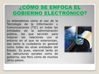 ¿CÓMO SE ENFOCA EL
   GOBIERNO ELECTRÓNICO?
Lo entendemos como el uso de la
Tecnología de la Información y
Comunicaciones (TIC) en todas las
entidades de la administración
pública, las que servirán para
mejorar las relaciones con el
entorno en el que se exteriorizan,
sea tanto la ciudadanía en general
como todas las otras entidades del
Estado. Es pues, esencial tanto en
las estructuras sociales como de
gobierno, sea Perú como de muchos
otros países.
 