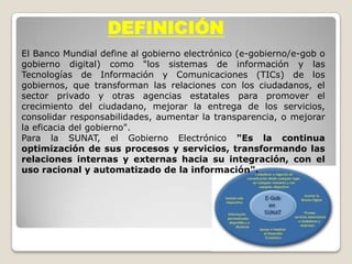 DEFINICIÓN
El Banco Mundial define al gobierno electrónico (e-gobierno/e-gob o
gobierno digital) como "los sistemas de información y las
Tecnologías de Información y Comunicaciones (TICs) de los
gobiernos, que transforman las relaciones con los ciudadanos, el
sector privado y otras agencias estatales para promover el
crecimiento del ciudadano, mejorar la entrega de los servicios,
consolidar responsabilidades, aumentar la transparencia, o mejorar
la eficacia del gobierno".
Para la SUNAT, el Gobierno Electrónico "Es la continua
optimización de sus procesos y servicios, transformando las
relaciones internas y externas hacia su integración, con el
uso racional y automatizado de la información".
 
