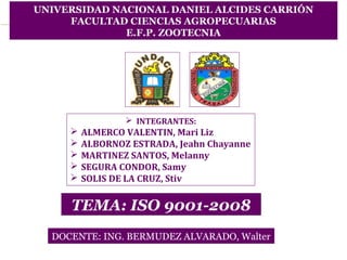 UNIVERSIDAD NACIONAL DANIEL ALCIDES CARRIÓN 
FACULTAD CIENCIAS AGROPECUARIAS 
E.F.P. ZOOTECNIA 
 INTEGRANTES: 
 ALMERCO VALENTIN, Mari Liz 
 ALBORNOZ ESTRADA, Jeahn Chayanne 
 MARTINEZ SANTOS, Melanny 
 SEGURA CONDOR, Samy 
 SOLIS DE LA CRUZ, Stiv 
TEMA: ISO 9001-2008 
DOCENTE: ING. BERMUDEZ ALVARADO, Walter 
 
