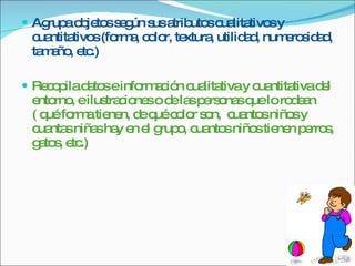 Agrupa objetos según sus atributos cualitativos y cuantitativos (forma, color, textura, utilidad, numerosidad, tamaño, etc.) Recopila datos e información cualitativa y cuantitativa del entorno, e ilustraciones o de las personas que lo rodean ( qué forma tienen, de qué color son,  cuantos niños y cuantas niñas hay en el grupo, cuantos niños tienen perros, gatos, etc.) 