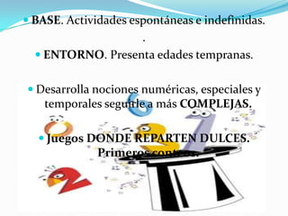BASE. Actividades espontáneas e indefinidas..ENTORNO. Presenta edades tempranas.Desarrolla nociones numéricas, especiales y temporales seguirle a más COMPLEJAS.Juegos DONDE REPARTEN DULCES. Primeros conteos.