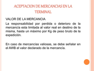 ACEPTACION DE MERCANCIAS EN LA
TERMINAL
VALOR DE LA MERCANCIA
La responsabilidad por perdida o deterioro de la
mercancía esta limitada al valor real en destino de la
misma, hasta un máximo por Kg de peso bruto de la
expedición.
En caso de mercancías valiosas, se debe señalar en
el AWB el valor declarado de la mercancía.
 