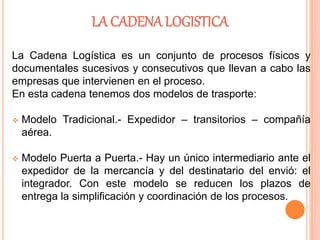 LA CADENA LOGISTICA
La Cadena Logística es un conjunto de procesos físicos y
documentales sucesivos y consecutivos que llevan a cabo las
empresas que intervienen en el proceso.
En esta cadena tenemos dos modelos de trasporte:
 Modelo Tradicional.- Expedidor – transitorios – compañía
aérea.
 Modelo Puerta a Puerta.- Hay un único intermediario ante el
expedidor de la mercancía y del destinatario del envió: el
integrador. Con este modelo se reducen los plazos de
entrega la simplificación y coordinación de los procesos.
 
