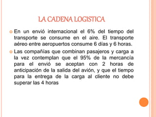 LA CADENA LOGISTICA
 En un envió internacional el 6% del tiempo del
transporte se consume en el aire. El transporte
aéreo entre aeropuertos consume 6 días y 6 horas.
 Las compañías que combinan pasajeros y carga a
la vez contemplan que el 95% de la mercancía
para el envió se aceptan con 2 horas de
anticipación de la salida del avión, y que el tiempo
para la entrega de la carga al cliente no debe
superar las 4 horas
 