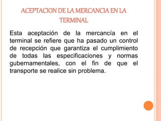 ACEPTACION DE LA MERCANCIAEN LA
TERMINAL
Esta aceptación de la mercancía en el
terminal se refiere que ha pasado un control
de recepción que garantiza el cumplimiento
de todas las especificaciones y normas
gubernamentales, con el fin de que el
transporte se realice sin problema.
 