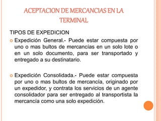 ACEPTACION DE MERCANCIAS EN LA
TERMINAL
TIPOS DE EXPEDICION
 Expedición General.- Puede estar compuesta por
uno o mas bultos de mercancías en un solo lote o
en un solo documento, para ser transportado y
entregado a su destinatario.
 Expedición Consolidada.- Puede estar compuesta
por uno o mas bultos de mercancía, originado por
un expedidor, y contrata los servicios de un agente
consolidador para ser entregado al transportista la
mercancía como una solo expedición.
 