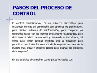 PASOS DEL PROCESO DE CONTROL El control administrativo:  Es un esfuerzo sistemático para establecer normas de desempeño con objetivos de planificación, para diseñar sistemas de reinformación, para comparar los resultados reales con las normas previamente establecidas, para determinar si existen desviaciones y para medir su importancia, así como para tomar aquellas medidas que se necesiten para garantizar que todos los recursos de la empresa se usen de la manera más eficaz y eficiente posible para alcanzar los objetivos de la empresa".  En ella se divide el control en cuatro pasos los cuales son:  
