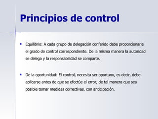 Principios de control   Equilibrio: A cada grupo de delegación conferido debe proporcionarle el grado de control correspondiente. De la misma manera la autoridad se delega y la responsabilidad se comparte. De la oportunidad: El control, necesita ser oportuno, es decir, debe aplicarse antes de que se efectúe el error, de tal manera que sea posible tomar medidas correctivas, con anticipación. 