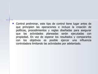 Control preliminar, este tipo de control tiene lugar antes de que principien las operaciones e incluye la creación de políticas, procedimientos y reglas diseñadas para asegurar que las actividades planeadas serán ejecutadas con propiedad. En vez de esperar los resultados y compararlos con los objetivos es posible ejercer una influencia controladora limitando las actividades por adelantado.  