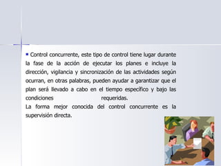 Control concurrente, este tipo de control tiene lugar durante la fase de la acción de ejecutar los planes e incluye la dirección, vigilancia y sincronización de las actividades según ocurran, en otras palabras, pueden ayudar a garantizar que el plan será llevado a cabo en el tiempo específico y bajo las condiciones requeridas.  La forma mejor conocida del control concurrente es la supervisión directa.  