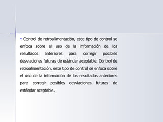 Control de retroalimentación, este tipo de control se enfoca sobre el uso de la información de los resultados anteriores para corregir posibles desviaciones futuras de estándar aceptable. Control de retroalimentación, este tipo de control se enfoca sobre el uso de la información de los resultados anteriores para corregir posibles desviaciones futuras de estándar aceptable.  