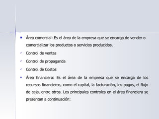 Área comercial: Es el área de la empresa que se encarga de vender o comercializar los productos o servicios producidos. Control de ventas   Control de propaganda   Control de Costos Área financiera: Es el área de la empresa que se encarga de los recursos financieros, como el capital, la facturación, los pagos, el flujo de caja, entre otros. Los principales controles en el área financiera se presentan a continuación: 