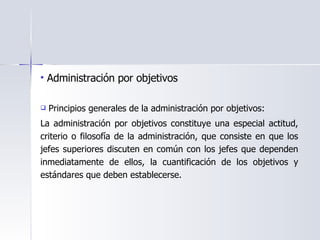 Administración por objetivos  Principios generales de la administración por objetivos:  La administración por objetivos constituye una especial actitud, criterio o filosofía de la administración, que consiste en que los jefes superiores discuten en común con los jefes que dependen inmediatamente de ellos, la cuantificación de los objetivos y estándares que deben establecerse. 