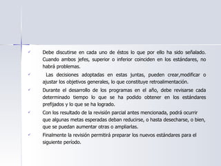 Debe discutirse en cada uno de éstos lo que por ello ha sido señalado. Cuando ambos jefes, superior o inferior coinciden en los estándares, no habrá problemas.  Las decisiones adoptadas en estas juntas, pueden crear,modificar o ajustar los objetivos generales, lo que constituye retroalimentación. Durante el desarrollo de los programas en el año, debe revisarse cada determinado tiempo lo que se ha podido obtener en los estándares prefijados y lo que se ha logrado.  Con los resultado de la revisión parcial antes mencionada, podrá ocurrir que algunas metas esperadas deban reducirse, o hasta desecharse, o bien, que se puedan aumentar otras o ampliarlas. Finalmente la revisión permitirá preparar los nuevos estándares para el siguiente período. 