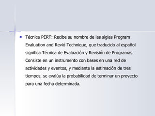 Técnica PERT: Recibe su nombre de las siglas Program Evaluation and Revió Technique, que traducido al español significa Técnica de Evaluación y Revisión de Programas. Consiste en un instrumento con bases en una red de actividades y eventos, y mediante la estimación de tres tiempos, se evalúa la probabilidad de terminar un proyecto para una fecha determinada.  