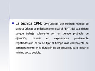 La técnica CPM:  CPM(Critical Path Method: Método de la Ruta Crítica) es prácticamente igual al PERT, del cual difiere porque trabaja solamente con un tiempo probable de ejecución, basado en experiencias previamente registradas,con el fin de fijar el tiempo más conveniente de comportamiento en la duración de un proyecto, para lograr el mínimo costo posible. 