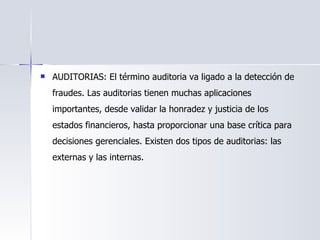 AUDITORIAS: El término auditoria va ligado a la detección de fraudes. Las auditorias tienen muchas aplicaciones importantes, desde validar la honradez y justicia de los estados financieros, hasta proporcionar una base crítica para decisiones gerenciales. Existen dos tipos de auditorias: las externas y las internas. 