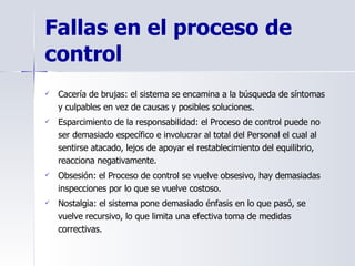 Cacería de brujas: el sistema se encamina a la búsqueda de síntomas y culpables en vez de causas y posibles soluciones.  Esparcimiento de la responsabilidad: el Proceso de control puede no ser demasiado específico e involucrar al total del Personal el cual al sentirse atacado, lejos de apoyar el restablecimiento del equilibrio, reacciona negativamente.  Obsesión: el Proceso de control se vuelve obsesivo, hay demasiadas inspecciones por lo que se vuelve costoso. Nostalgia: el sistema pone demasiado énfasis en lo que pasó, se vuelve recursivo, lo que limita una efectiva toma de medidas correctivas.  Fallas en el proceso de control   
