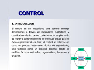 1. INTRODUCCION El control es un mecanismo que permite corregir desviaciones a través de indicadores cualitativos y cuantitativos dentro de un contexto social amplio, a fin de lograr el cumplimiento de los objetivos claves para el éxito organizacional, es decir, el control se entiende no como un proceso netamente técnico de seguimiento, sino también como un proceso informal donde se evalúan factores culturales, organizativos, humanos y grupales . CONTROL 