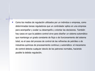 Como los medios de regulación utilizados por un individuo o empresa, como determinadas tareas reguladoras que un controlador aplica en una empresa para acompañar y avalar su desempeño y orientar las decisiones. También hay casos en que la palabra control sirve para diseñar un sistema automático que mantenga un grado constante de flujo o de funcionamiento del sistema total; es el caso del proceso de control de las refinerías de petróleo o de industrias químicas de procesamiento continuo y automático: el mecanismo de control detecta cualquier desvío de los patrones normales, haciendo posible la debida regulación. 