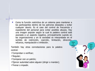 Como la función restrictiva de un sistema para mantener a los participantes dentro de los patrones deseados y evitar cualquier desvío. Es el caso del control de frecuencia y expediente del personal para evitar posibles abusos. Hay una imagen popular según la cual la palabra control está asociada a un aspecto negativo, principalmente cuando en las organizaciones y en la sociedad es interpretada en el sentido de restricción, coerción, limitación, dirección, refuerzo, manipulación e inhibición. También hay otras connotaciones para la palabra control: Comprobar o verificar; Regular; Comparar con un patrón; Ejercer autoridad sobre alguien (dirigir o mandar); Frenar o impedir. ¿Donde Iniciamos? ¿Que decisión tomo? 